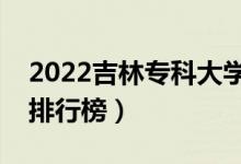 2022吉林专科大学最新排名（十大专科院校排行榜）