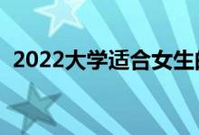 2022大学适合女生的专业（女生学什么好）