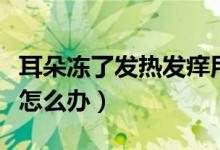 耳朵冻了发热发痒用什么药（耳朵冻了痒发热怎么办）