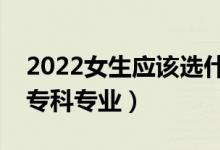 2022女生应该选什么专科专业（适合女生的专科专业）