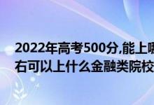 2022年高考500分,能上哪所文科大学（2022高考500分左右可以上什么金融类院校）