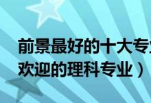 前景最好的十大专业理科（2022年十大最受欢迎的理科专业）