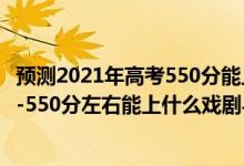 预测2021年高考550分能上什么大学文科（2022高考500分-550分左右能上什么戏剧与影视学类大学）