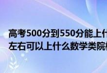 高考500分到550分能上什么学校（2022高考500分-550分左右可以上什么数学类院校）