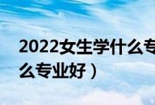 2022女生学什么专业吃香发展好（女生选什么专业好）