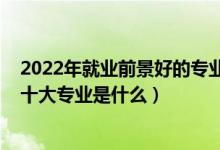 2022年就业前景好的专业前十排名（2022高考最好就业的十大专业是什么）