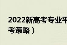 2022新高考专业平行志愿怎么报（有哪些参考策略）