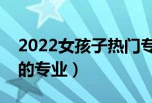 2022女孩子热门专业选择什么好（适合女生的专业）