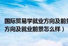 国际贸易学就业方向及前景（2022年国际贸易实务专业就业方向及就业前景怎么样）