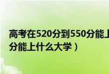 高考在520分到550分能上什么大学（2022高考520分-550分能上什么大学）