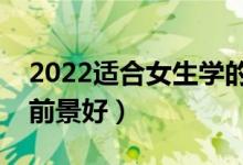 2022适合女生学的好就业专业（女生学什么前景好）