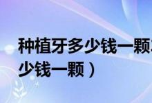 种植牙多少钱一颗2022年价格表（种植牙多少钱一颗）