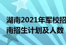 湖南2021年军校招生计划（2022各军校在湖南招生计划及人数）