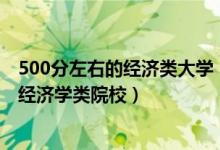 500分左右的经济类大学（2022高考500分左右可以上什么经济学类院校）