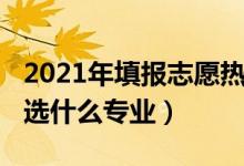 2021年填报志愿热门专业（2022男生报志愿选什么专业）