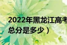 2022年黑龙江高考使用的是全国几卷（高考总分是多少）