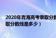 2020年青海高考录取分数线文科339（2020年青海高考录取分数线是多少）