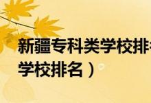 新疆专科类学校排名（2022年新疆十大专科学校排名）