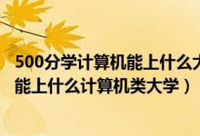 500分学计算机能上什么大学（2022高考500分-550分左右能上什么计算机类大学）