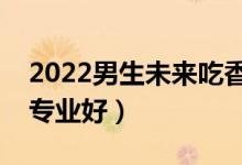 2022男生未来吃香的本科专业（本科学什么专业好）