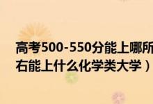 高考500-550分能上哪所大学（2022高考500分-550分左右能上什么化学类大学）