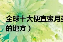 全球十大便宜蜜月圣地（全球十大便宜度蜜月的地方）