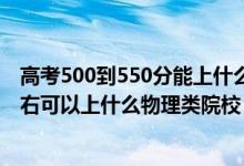 高考500到550分能上什么大学（2022高考500分-550分左右可以上什么物理类院校）