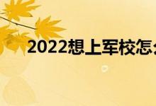 2022想上军校怎么报名（流程是什么）