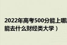 2022年高考500分能上哪所理科大学（2022高考500分左右能去什么财经类大学）