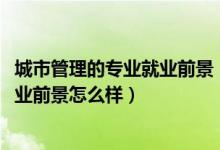 城市管理的专业就业前景（2022城市管理专业就业方向及就业前景怎么样）