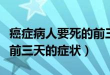 癌症病人要死的前三天的征兆（癌症病人去世前三天的症状）