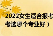 2022女生适合报考啥专业（2022女孩高考报考选哪个专业好）