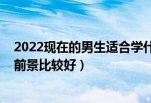 2022现在的男生适合学什么专业（2022男生现在什么专业前景比较好）