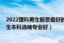 2022理科男生前景最好的十大专业（2022高考志愿填报男生本科选啥专业好）