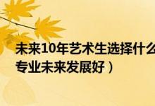 未来10年艺术生选择什么专业好（2022男生艺术生学什么专业未来发展好）