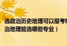 选政治历史地理可以报考哪些专业（2022女生新高考历史政治地理能选哪些专业）