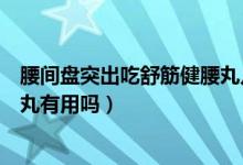 腰间盘突出吃舒筋健腰丸几天见效（腰间盘突出吃舒筋健腰丸有用吗）