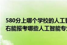 580分上哪个学校的人工智能专业好（2022年高考500分左右能报考哪些人工智能专业大学）