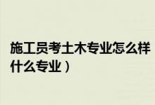 施工员考土木专业怎么样（2022年想做土木建筑工程人员报什么专业）