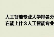 人工智能专业大学排名分数线2019（2022年高考430分左右能上什么人工智能专业大学）