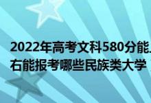 2022年高考文科580分能上什么大学（2022年高考410分左右能报考哪些民族类大学）