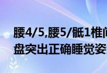 腰4/5,腰5/骶1椎间盘突出睡姿（腰4-5椎间盘突出正确睡觉姿势）