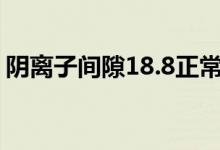 阴离子间隙18.8正常吗（阴离子间隙是什么）