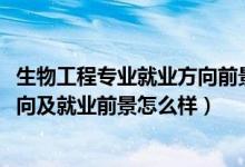 生物工程专业就业方向前景如何（2022生物工程专业就业方向及就业前景怎么样）