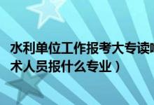 水利单位工作报考大专读啥专业好（2022年想做水利工程技术人员报什么专业）