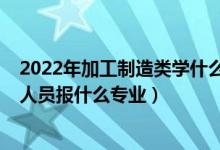 2022年加工制造类学什么专业（2022年想做制造工艺技术人员报什么专业）