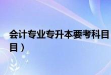 会计专业专升本要考科目（大学会计专业专升本要考哪些科目）