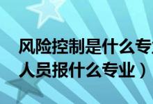 风险控制是什么专业（2022年想做风险控制人员报什么专业）