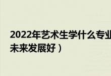 2022年艺术生学什么专业好（2022女生艺术生学什么专业未来发展好）