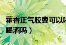 藿香正气胶囊可以喝酒吗（吃了藿香正气可以喝酒吗）